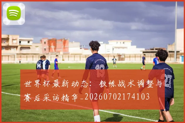 世界杯最新动态：教练战术调整与赛后采访精华_20260702174103