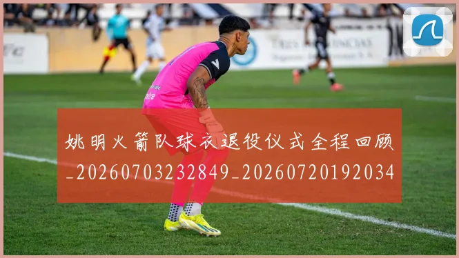 姚明火箭队球衣退役仪式全程回顾_20260703232849_20260720192034