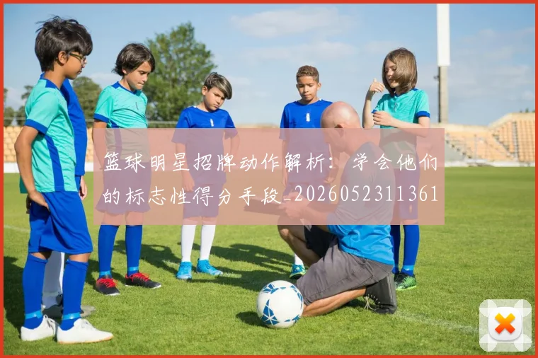 篮球明星招牌动作解析:学会他们的标志性得分手段_20260523113619