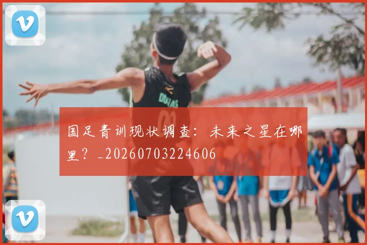 国足青训现状调查：未来之星在哪里？_20260703224606