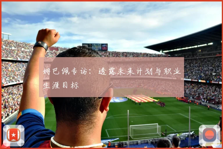 姆巴佩专访：透露未来计划与职业生涯目标