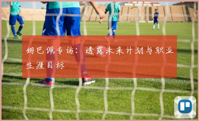 姆巴佩专访：透露未来计划与职业生涯目标