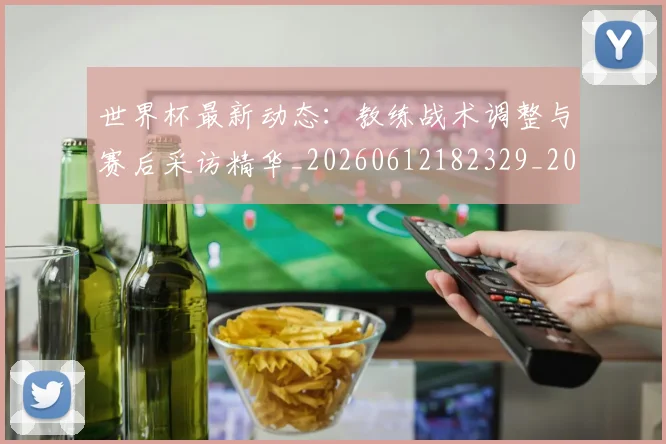 世界杯最新动态：教练战术调整与赛后采访精华_20260612182329_20260702174107_20260715191045