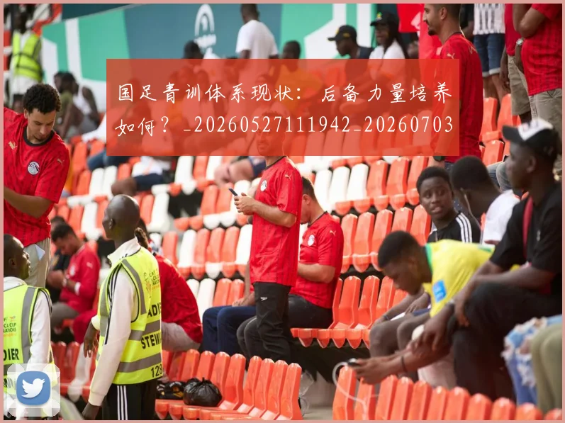 国足青训体系现状：后备力量培养如何？_20260527111942_20260703224544_20260719165608