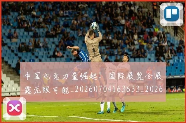 中国电竞力量崛起！国际展览会展露无限可能_20260704163633_20260716183619