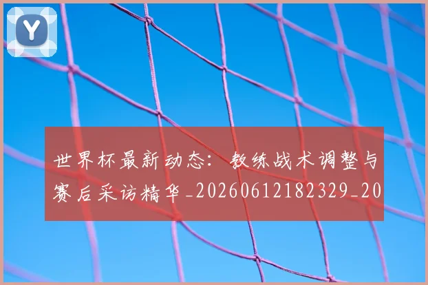 世界杯最新动态：教练战术调整与赛后采访精华_20260612182329_20260702174107_20260715191045