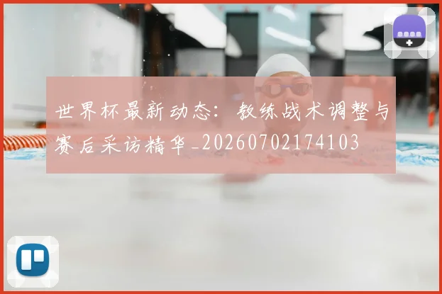世界杯最新动态：教练战术调整与赛后采访精华_20260702174103